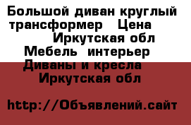 Большой диван круглый-трансформер › Цена ­ 20 000 - Иркутская обл. Мебель, интерьер » Диваны и кресла   . Иркутская обл.